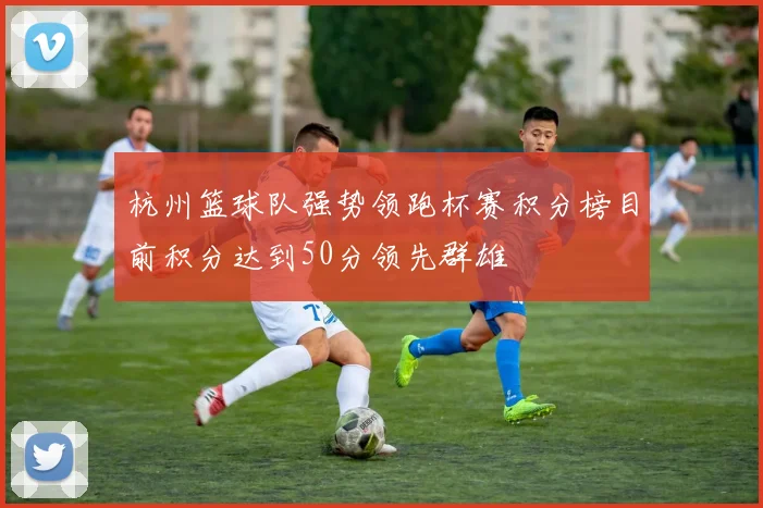 杭州篮球队强势领跑杯赛积分榜目前积分达到50分领先群雄