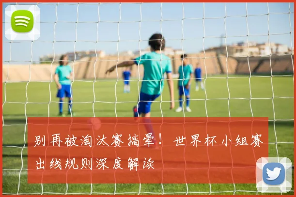 别再被淘汰赛搞晕！世界杯小组赛出线规则深度解读