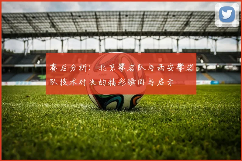 赛后分析：北京攀岩队与西安攀岩队技术对决的精彩瞬间与启示